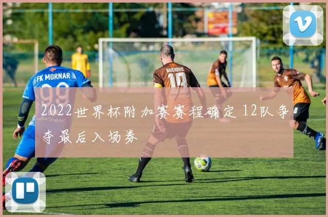 2022世界杯附加赛赛程确定 12队争夺最后入场券