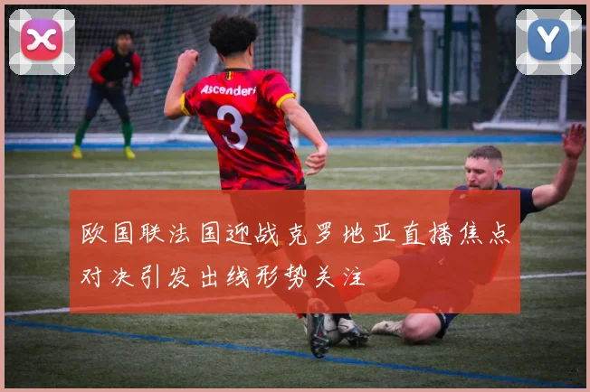 欧国联法国迎战克罗地亚直播焦点对决引发出线形势关注