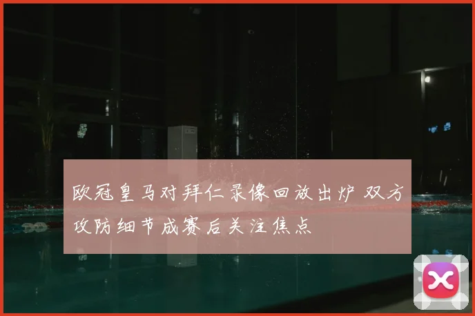 欧冠皇马对拜仁录像回放出炉 双方攻防细节成赛后关注焦点