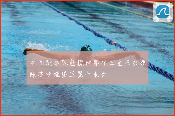 中国跳水队包揽世界杯三金王宗源陈芋汐强势卫冕十米台