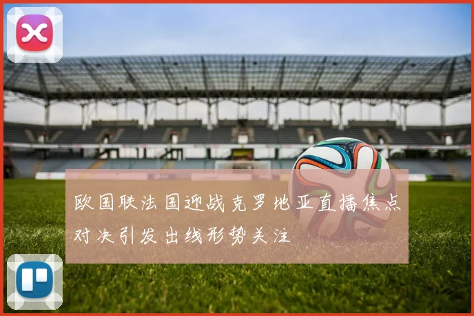 欧国联法国迎战克罗地亚直播焦点对决引发出线形势关注