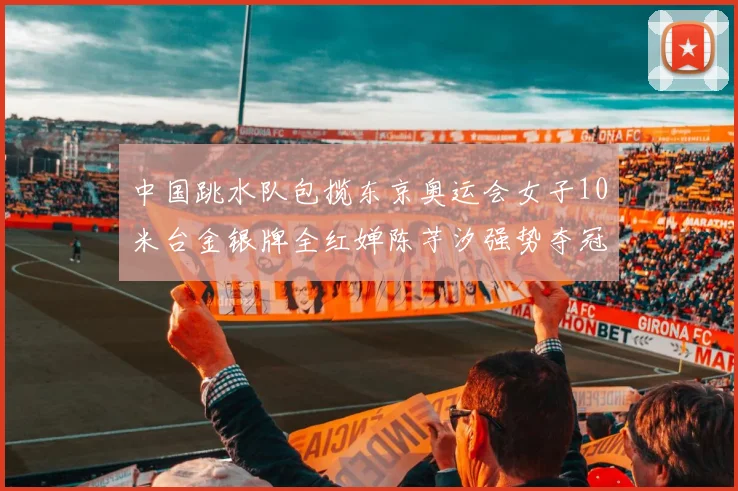 中国跳水队包揽东京奥运会女子10米台金银牌全红婵陈芋汐强势夺冠