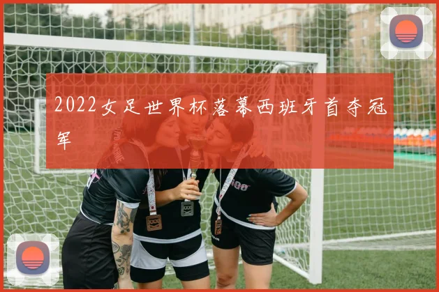 2022女足世界杯落幕西班牙首夺冠军