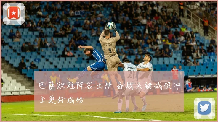 巴萨欧冠阵容出炉 备战关键战役冲击更好成绩