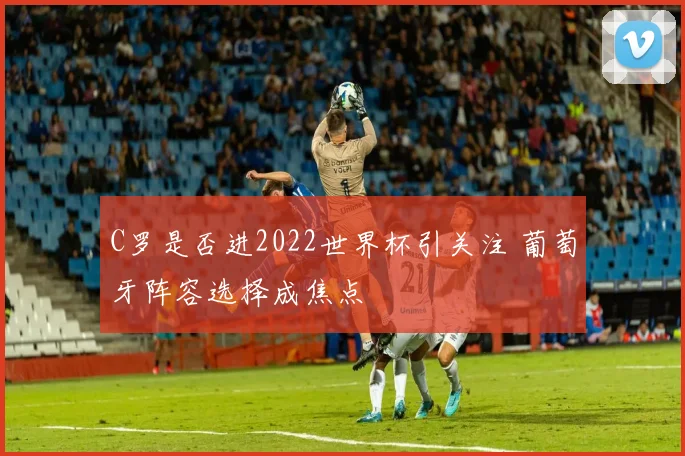C罗是否进2022世界杯引关注 葡萄牙阵容选择成焦点