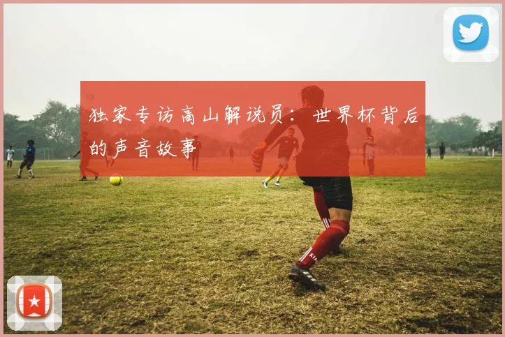 独家专访高山解说员：世界杯背后的声音故事
