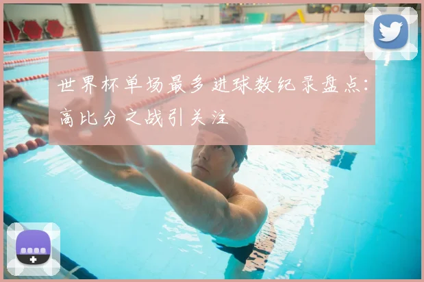 世界杯单场最多进球数纪录盘点:高比分之战引关注