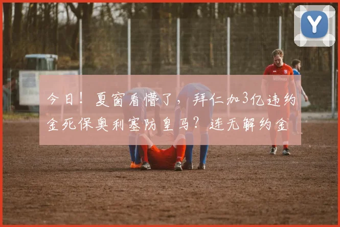 今日！夏窗看懵了，拜仁加3亿违约金死保奥利塞防皇马？连无解约金的核心都敢碰_欧冠_阿森纳_曼城