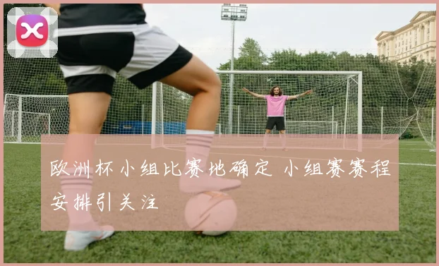 欧洲杯小组比赛地确定 小组赛赛程安排引关注