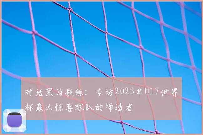 对话黑马教练:专访2023年U17世界杯最大惊喜球队的缔造者
