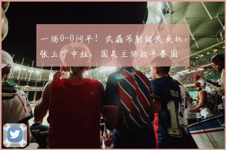 一场0-0闷平！武磊吊射错失良机，张玉宁中柱，国足主场战平泰国