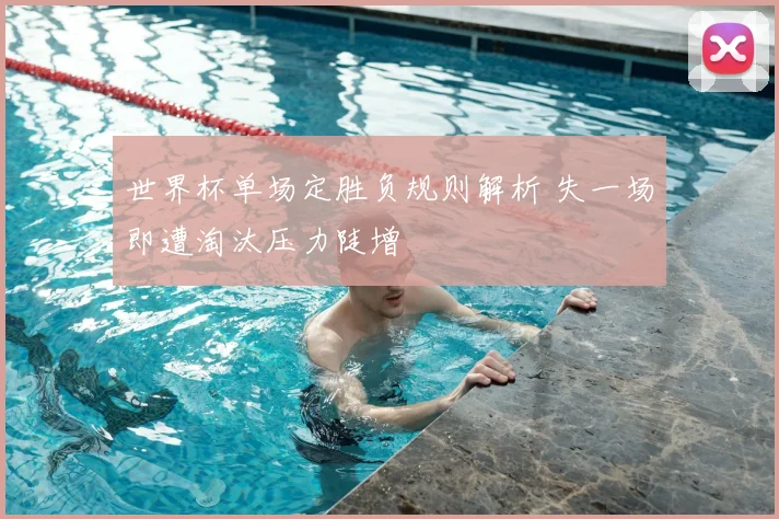 世界杯单场定胜负规则解析 失一场即遭淘汰压力陡增