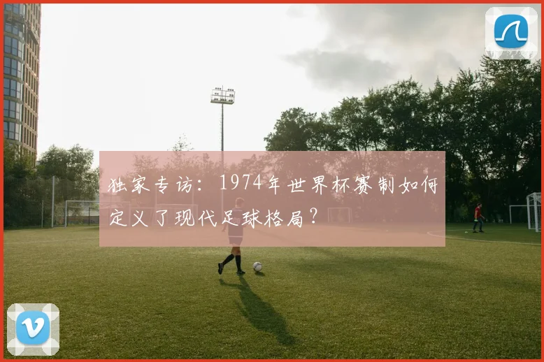 独家专访：1974年世界杯赛制如何定义了现代足球格局？