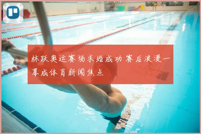 林跃奥运赛场求婚成功 赛后浪漫一幕成体育新闻焦点