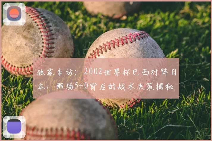 独家专访：2002世界杯巴西对阵日本，那场5-0背后的战术决策揭秘
