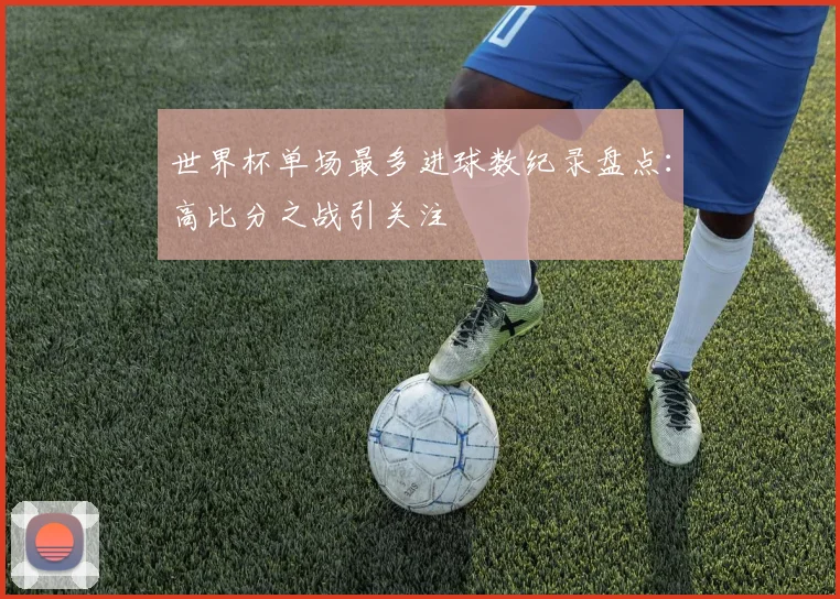 世界杯单场最多进球数纪录盘点：高比分之战引关注