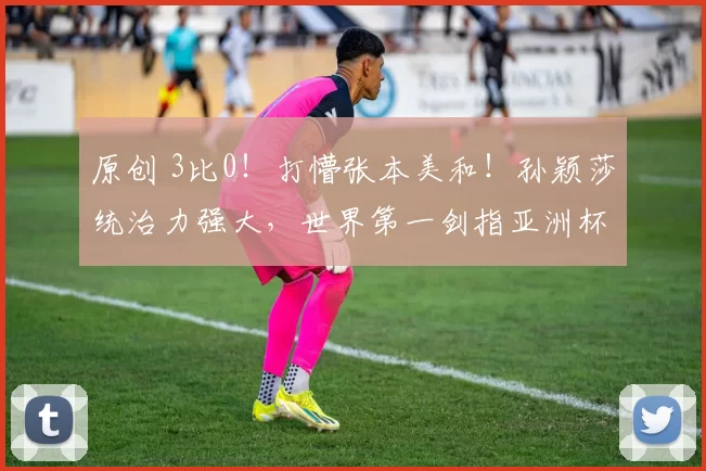 原创 3比0！打懵张本美和！孙颖莎统治力强大，世界第一剑指亚洲杯冠军