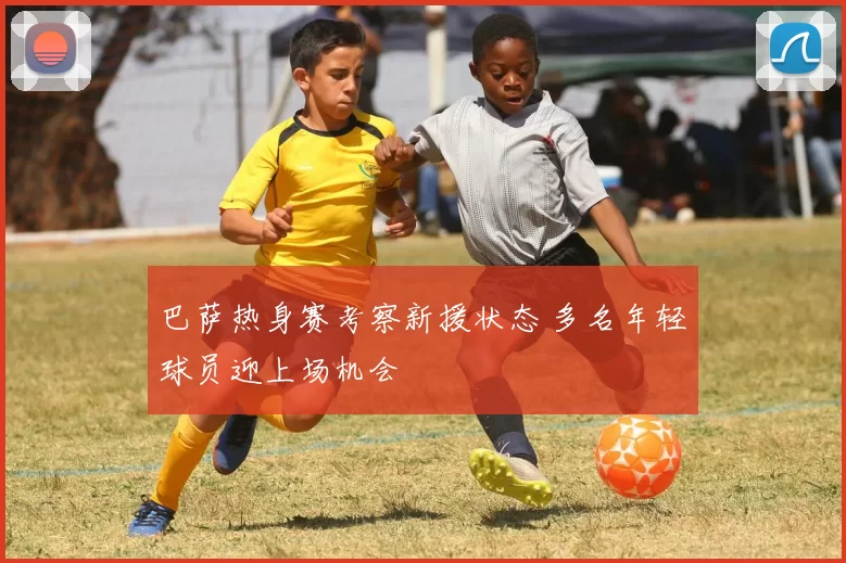 巴萨热身赛考察新援状态 多名年轻球员迎上场机会