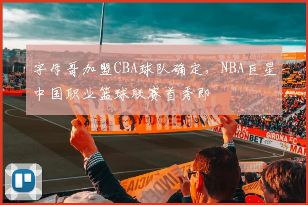 字母哥加盟CBA球队确定，NBA巨星中国职业篮球联赛首秀即