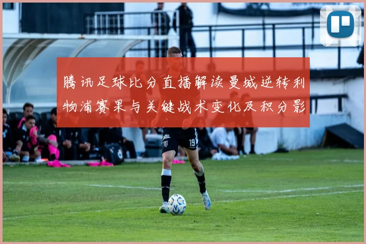 腾讯足球比分直播解读曼城逆转利物浦赛果与关键战术变化及积分影响