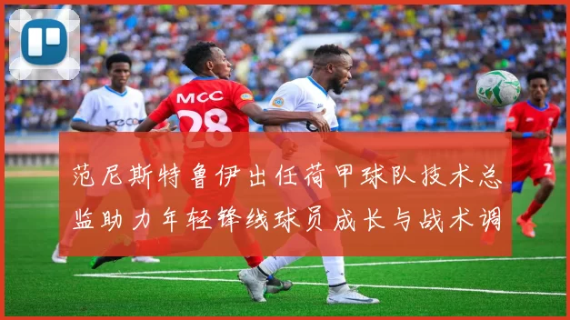 范尼斯特鲁伊出任荷甲球队技术总监助力年轻锋线球员成长与战术调整