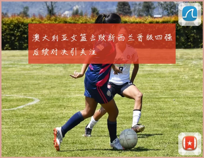 澳大利亚女篮击败新西兰晋级四强后续对决引关注