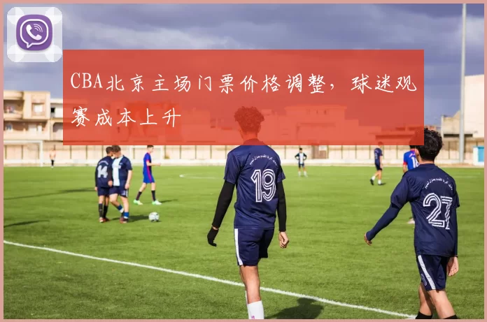 CBA北京主场门票价格调整，球迷观赛成本上升