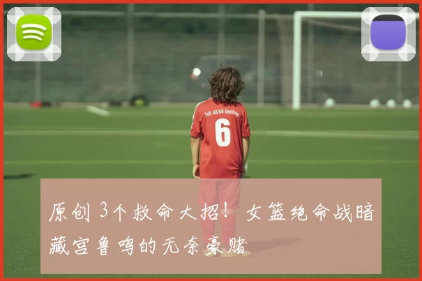 原创 3个救命大招！女篮绝命战暗藏宫鲁鸣的无奈豪赌