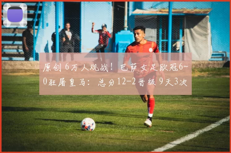 原创 6万人观战！巴萨女足欧冠6-0狂屠皇马：总分12-2晋级 9天3次暴揍