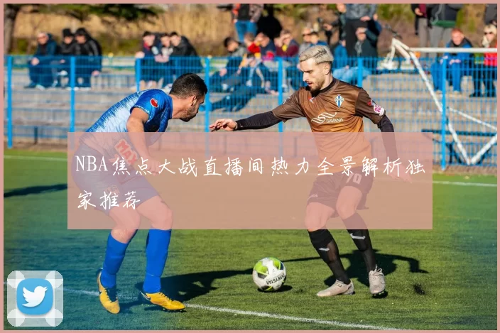 NBA焦点大战直播间热力全景解析独家推荐