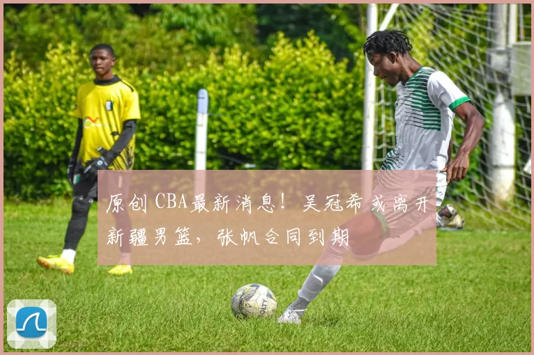 原创 CBA最新消息！吴冠希或离开新疆男篮，张帆合同到期