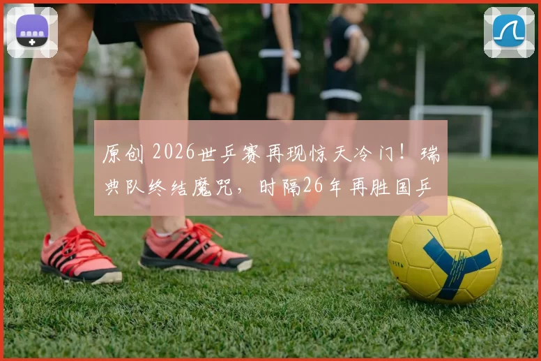 原创 2026世乒赛再现惊天冷门！瑞典队终结魔咒，时隔26年再胜国乒男团