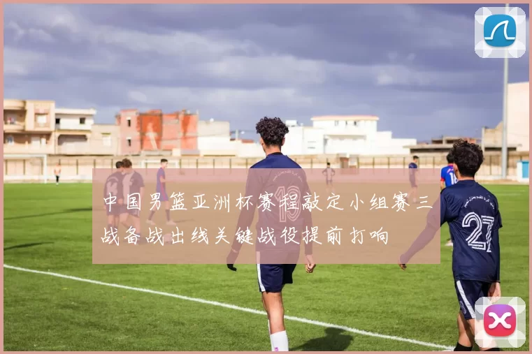 中国男篮亚洲杯赛程敲定小组赛三战备战出线关键战役提前打响