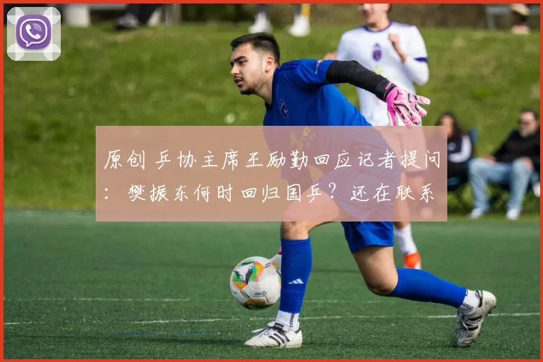 原创 乒协主席王励勤回应记者提问：樊振东何时回归国乒？还在联系他