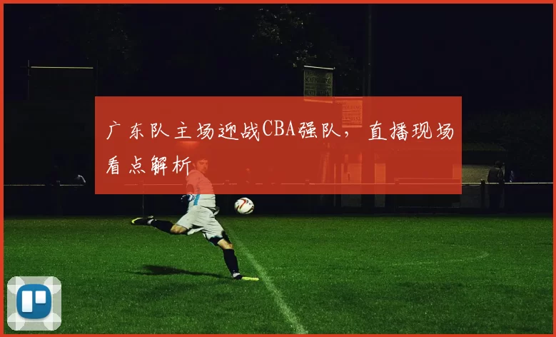 广东队主场迎战CBA强队，直播现场看点解析