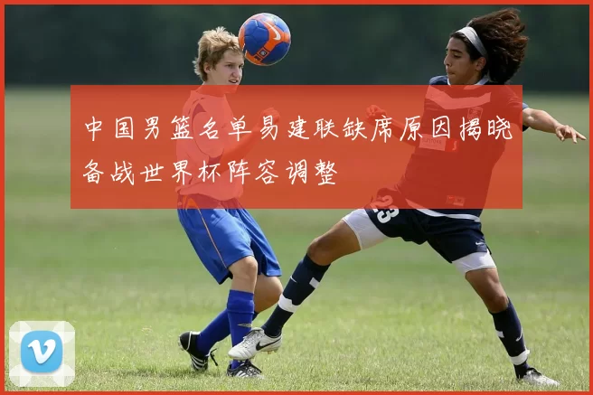 中国男篮名单易建联缺席原因揭晓备战世界杯阵容调整