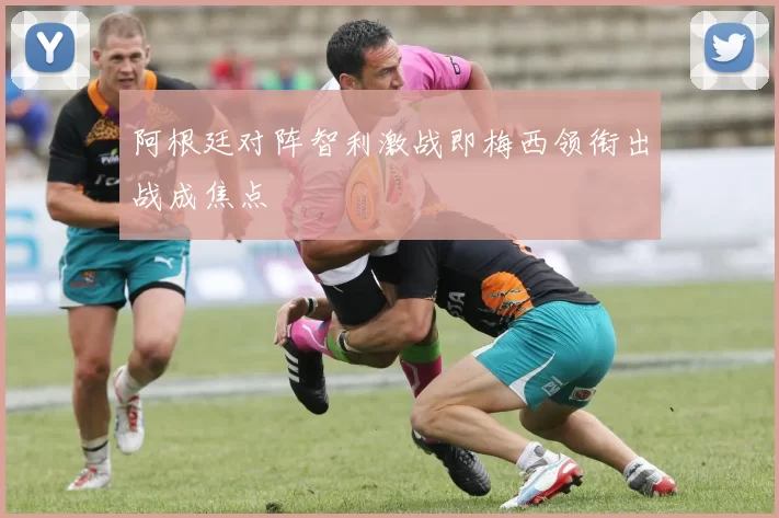 阿根廷对阵智利激战即梅西领衔出战成焦点