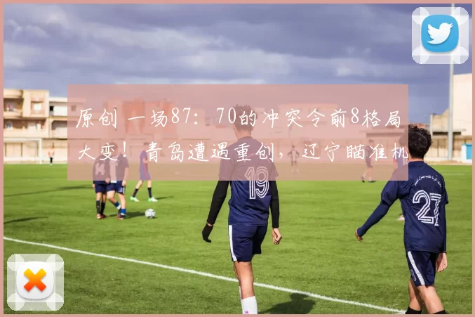 原创 一场87：70的冲突令前8格局大变！青岛遭遇重创，辽宁瞄准机会