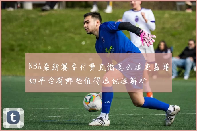 NBA最新赛季付费直播怎么追更靠谱的平台有哪些值得选优选解析