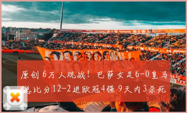 原创 6万人观战！巴萨女足6-0皇马 总比分12-2进欧冠4强 9天内3杀死敌