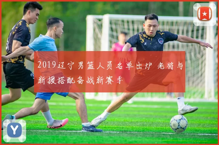 2019辽宁男篮人员名单出炉 老将与新援搭配备战新赛季