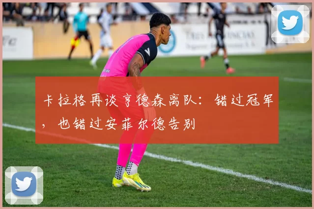 卡拉格再谈亨德森离队：错过冠军，也错过安菲尔德告别