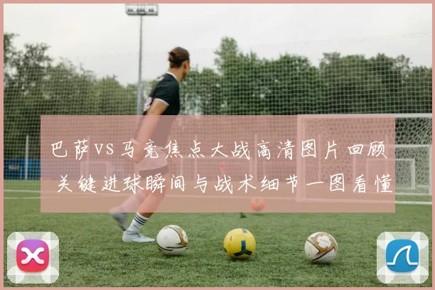 巴萨vs马竞焦点大战高清图片回顾 关键进球瞬间与战术细节一图看懂