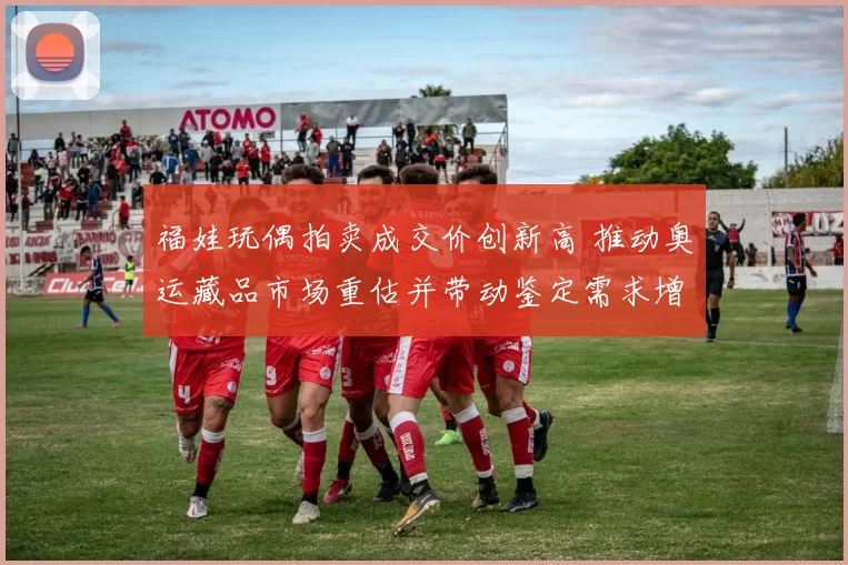 福娃玩偶拍卖成交价创新高 推动奥运藏品市场重估并带动鉴定需求增长