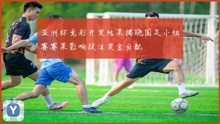 亚洲杯竞彩开奖结果揭晓国足小组赛赛果影响投注奖金分配