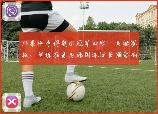 朴泰桓夺得奥运冠军回顾：关键赛段、训练准备与韩国泳坛长期影响