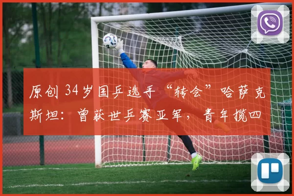 原创 34岁国乒选手“转会”哈萨克斯坦：曾获世乒赛亚军，青年揽四冠王