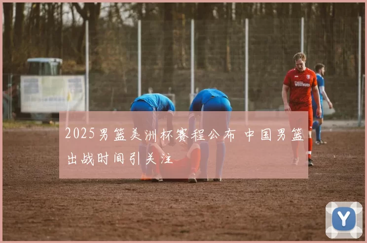 2025男篮美洲杯赛程公布 中国男篮出战时间引关注