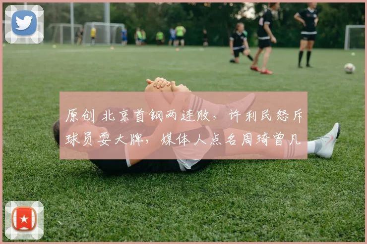 原创 北京首钢两连败，许利民怒斥球员耍大牌，媒体人点名周琦曾凡博