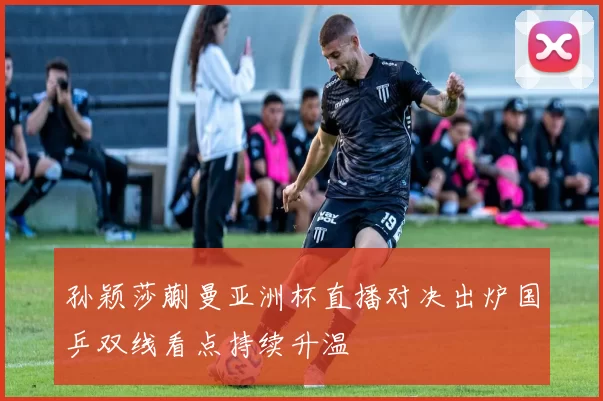 孙颖莎蒯曼亚洲杯直播对决出炉国乒双线看点持续升温